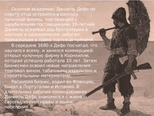  Окончив академию, Даниель Дефо по совету отца устроился в контору чулочной фирмы, торговавшей с зарубежными поставщиками. 19-летний Даниель осваивал азы бухгалтерии в конторе и одновременно работал приказчиком в лавке торговца чулками.  В середине 1680-х Дефо посчитал, что научился всему, и занялся коммерцией: открыл чулочную фирму в Корнхилле, которая успешно работала 10 лет. Затем бизнесмен освоил новые направления: торговал вином, табачными изделиями и строительными материалами.  Расширяя бизнес, ездил во Францию, бывал в Португалии и Испании. В длительных рабочих командировках Даниель Дефо знакомился с жизнью Европы, изучал нравы и языки населения. 