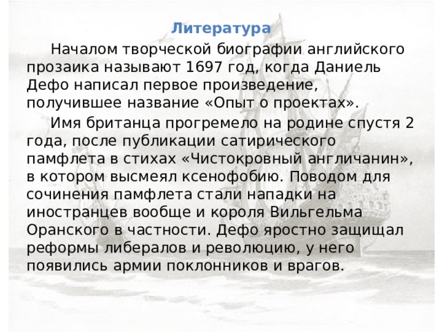 Литература  Началом творческой биографии английского прозаика называют 1697 год, когда Даниель Дефо написал первое произведение, получившее название «Опыт о проектах».  Имя британца прогремело на родине спустя 2 года, после публикации сатирического памфлета в стихах «Чистокровный англичанин», в котором высмеял ксенофобию. Поводом для сочинения памфлета стали нападки на иностранцев вообще и короля Вильгельма Оранского в частности. Дефо яростно защищал реформы либералов и революцию, у него появились армии поклонников и врагов. 