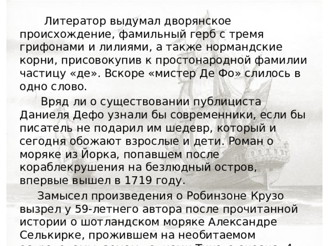  Литератор выдумал дворянское происхождение, фамильный герб с тремя грифонами и лилиями, а также нормандские корни, присовокупив к простонародной фамилии частицу «де». Вскоре «мистер Де Фо» слилось в одно слово.  Вряд ли о существовании публициста Даниеля Дефо узнали бы современники, если бы писатель не подарил им шедевр, который и сегодня обожают взрослые и дети. Роман о моряке из Йорка, попавшем после кораблекрушения на безлюдный остров, впервые вышел в 1719 году.  Замысел произведения о Робинзоне Крузо вызрел у 59-летнего автора после прочитанной истории о шотландском моряке Александре Селькирке, прожившем на необитаемом острове, омываемом волнами Тихого океана, 4 года. Затерявшегося моряка обнаружил капитан судна Вудс Роджерс. Он и написал книгу, попавшую на глаза Дефо. 