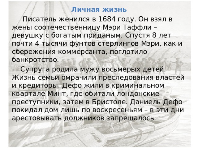 Личная жизнь  Писатель женился в 1684 году. Он взял в жены соотечественницу Мэри Таффли – девушку с богатым приданым. Спустя 8 лет почти 4 тысячи фунтов стерлингов Мэри, как и сбережения коммерсанта, поглотило банкротство.  Супруга родила мужу восьмерых детей. Жизнь семьи омрачили преследования властей и кредиторы. Дефо жили в криминальном квартале Минт, где обитали лондонские преступники, затем в Бристоле. Даниель Дефо покидал дом лишь по воскресеньям – в эти дни арестовывать должников запрещалось. 