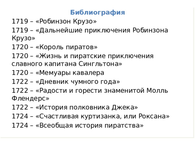 Библиография 1719 – «Робинзон Крузо» 1719 – «Дальнейшие приключения Робинзона Крузо» 1720 – «Король пиратов» 1720 – «Жизнь и пиратские приключения славного капитана Сингльтона» 1720 – «Мемуары кавалера 1722 – «Дневник чумного года» 1722 – «Радости и горести знаменитой Молль Флендерс» 1722 – «История полковника Джека» 1724 – «Счастливая куртизанка, или Роксана» 1724 – «Всеобщая история пиратства» 