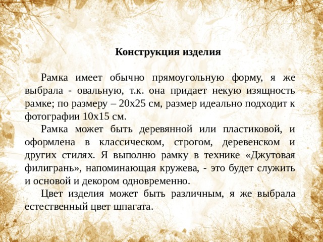 Конструкция изделия  Рамка имеет обычно прямоугольную форму, я же выбрала - овальную, т.к. она придает некую изящность рамке; по размеру – 20х25 см, размер идеально подходит к фотографии 10х15 см. Рамка может быть деревянной или пластиковой, и оформлена в классическом, строгом, деревенском и других стилях. Я выполню рамку в технике «Джутовая филигрань», напоминающая кружева, - это будет служить и основой и декором одновременно. Цвет изделия может быть различным, я же выбрала естественный цвет шпагата. 