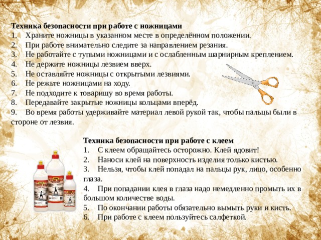Техника безопасности при работе с ножницами 1.    Храните ножницы в указанном месте в определённом положении. 2.    При работе внимательно следите за направлением резания. 3.    Не работайте с тупыми ножницами и с ослабленным шарнирным креплением. 4.    Не держите ножницы лезвием вверх. 5.    Не оставляйте ножницы с открытыми лезвиями. 6.    Не режьте ножницами на ходу. 7.    Не подходите к товарищу во время работы. 8.    Передавайте закрытые ножницы кольцами вперёд. 9.    Во время работы удерживайте материал левой рукой так, чтобы пальцы были в стороне от лезвия. Техника безопасности при работе с клеем 1.    С клеем обращайтесь осторожно. Клей ядовит! 2.    Наноси клей на поверхность изделия только кистью. 3.    Нельзя, чтобы клей попадал на пальцы рук, лицо, особенно глаза. 4.    При попадании клея в глаза надо немедленно промыть их в большом количестве воды. 5.    По окончании работы обязательно вымыть руки и кисть. 6.    При работе с клеем пользуйтесь салфеткой. 