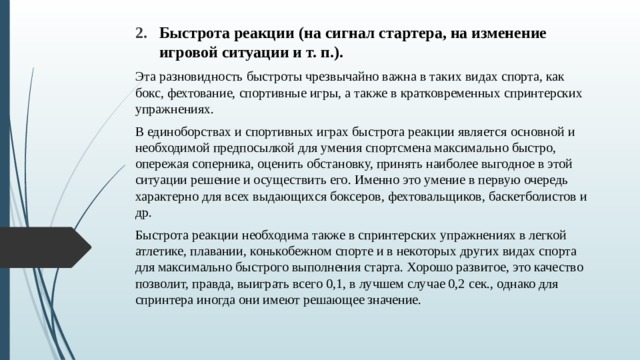 Быстрота реакции (на сигнал стартера, на изменение игровой ситуации и т. п.). Эта разновидность быстроты чрезвычайно важна в таких видах спорта, как бокс, фехтование, спортивные игры, а также в кратковременных спринтерских упраж­нениях. В единоборствах и спортивных играх быстрота реак­ции является основной и необходимой предпосылкой для умения спортсмена максимально быстро, опережая соперника, оценить обстановку, принять наиболее выгод­ное в этой ситуации решение и осуществить его. Именно это умение в первую очередь характерно для всех выдающихся боксеров, фехтовальщиков, баскетболистов и др. Быстрота реакции необходима также в спринтерских упражнениях в легкой атлетике, плавании, конькобеж­ном спорте и в некоторых других видах спорта для мак­симально быстрого выполнения старта. Хорошо разви­тое, это качество позволит, правда, выиграть всего 0,1, в лучшем случае 0,2 сек., однако для спринтера иногда они имеют решающее значение. 