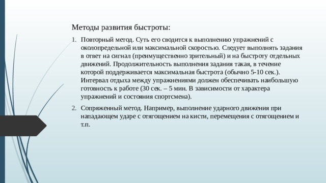 Методы развития быстроты: Повторный метод. Суть его сводится к выполнению упражнений с околопредельной или максимальной скоростью. Следует выполнять задания в ответ на сигнал (преимущественно зрительный) и на быстроту отдельных движений. Продолжительность выполнения задания такая, в течение которой поддерживается максимальная быстрота (обычно 5-10 сек.). Интервал отдыха между упражнениями должен обеспечивать наибольшую готовность к работе (30 сек. – 5 мин. В зависимости от характера упражнений и состояния спортсмена). Сопряженный метод. Например, выполнение ударного движения при нападающем ударе с отягощением на кисти, перемещения с отягощением и т.п. 