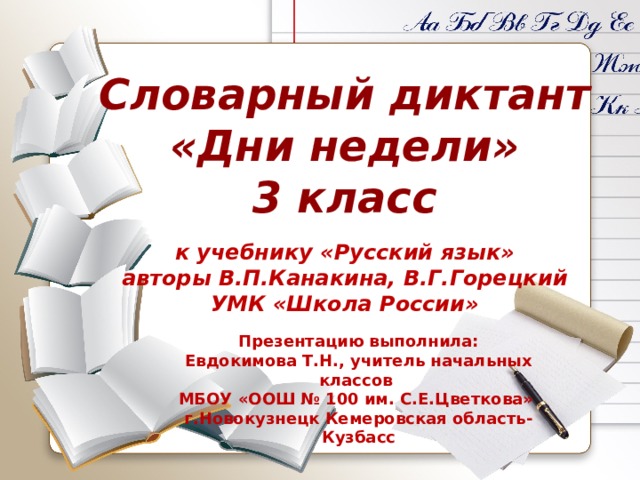 Словарный диктант «Дни недели» 3 класс к учебнику «Русский язык» авторы В.П.Канакина, В.Г.Горецкий УМК «Школа России» Презентацию выполнила: Евдокимова Т.Н., учитель начальных классов МБОУ «ООШ № 100 им. С.Е.Цветкова» г.Новокузнецк Кемеровская область-Кузбасс 