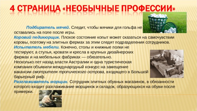  Подбиратель мячей . Следит, чтобы мячики для гольфа не оставались на поле после игры. Коровий педикюрщик. Плохое состояние копыт может сказаться на самочувствии коровы, поэтому на элитных фермах за этим следят подразделения сотрудников. Испытатель мебели. Конечно, столы и книжные полки не тестируют, а стулья, кровати и кресла в крупных дизайнерских фирмах и на мебельных фабриках — обязательно. Несколько лет назад власти Австралии и одна туристическая компания объявили международный конкурс на замещение вакансии смотрителя тропического острова , входящего в Большой барьерный риф. Разглаживатель морщин. Сотрудник элитных обувных магазинов, в обязанности которого входит разглаживание морщинок и складок, образующихся на обуви после примерки. 