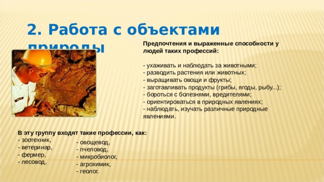  2. Работа с объектами природы Предпочтения и выраженные способности у людей таких профессий:   - ухаживать и наблюдать за животными;  - разводить растения или животных;  - выращивать овощи и фрукты;  - заготавливать продукты (грибы, ягоды, рыбу...);  - бороться с болезнями, вредителями;  - ориентироваться в природных явлениях;  - наблюдать, изучать различные природные явлениями. В эту группу входят такие профессии, как:  - зоотехник,  - ветеринар,  - фермер,  - лесовод,      - овощевод,  - пчеловод,  - микробиолог,  - агрохимик,  - геолог. 