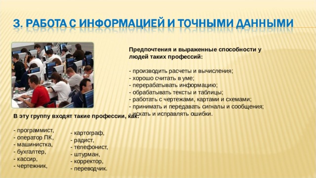 Предпочтения и выраженные способности у людей таких профессий:   - производить расчеты и вычисления;  - хорошо считать в уме;  - перерабатывать информацию;  - обрабатывать тексты и таблицы;  - работать с чертежами, картами и схемами;  - принимать и передавать сигналы и сообщения;  - искать и исправлять ошибки. В эту группу входят такие профессии, как:   - программист,  - оператор ПК,  - машинистка,  - бухгалтер,  - кассир,  - чертежник,   - картограф,  - радист,  - телефонист,  - штурман,  - корректор,  - переводчик. 