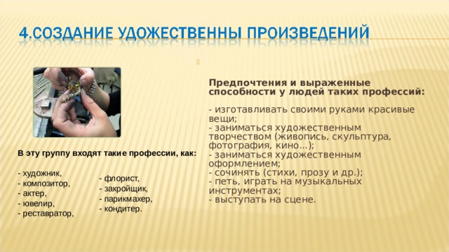   Предпочтения и выраженные способности у людей таких профессий:   - изготавливать своими руками красивые вещи;  - заниматься художественным творчеством (живопись, скульптура, фотография, кино...);  - заниматься художественным оформлением;  - сочинять (стихи, прозу и др.);  - петь, играть на музыкальных инструментах;  - выступать на сцене. В эту группу входят такие профессии, как:   - художник,  - композитор,  - актер,  - ювелир,  - реставратор,    - флорист,  - закройщик,  - парикмахер,  - кондитер. 
