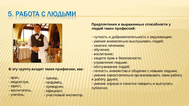 Предпочтения и выраженные способности у людей таких профессий:   - чуткость и доброжелательность к окружающим;  - умение внимательно выслушивать людей;  - занятие лечением;  - обучение;  - воспитание;  - защита прав и безопасности;  - управление людьми.  - обслуживание людей;  - легкость знакомства и общения с новыми людьми;  - умение самостоятельно организовывать свою работу и работу других;  - умение хорошо и понятно говорить и выступать публично. В эту группу входят такие профессии, как:   - врач,  - медсестра,  - юрист,  - воспитатель,  - учитель,    - тренер,  - продавец,  - проводник,  - официант,  - участковый инспектор. 