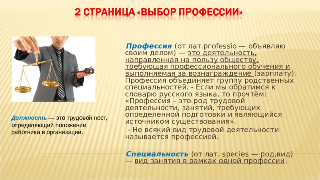  Профессия  (от лат.pгоfеssio — объявляю своим делом) — это деятельность, направленная на пользу обществу, требующая профессионального обучения и выполняемая за вознаграждение (зарплату). Профессия объединяет группу родственных специальностей. - Если мы обратимся к словарю русского языка, то прочтём: «Профессия – это род трудовой деятельности, занятий, требующих определенной подготовки и являющийся источником существования».  - Не всякий вид трудовой деятельности называется профессией.  Специальность  (от лат. species — род,вид) — вид занятия в рамках одной профессии . Должность — это трудовой пост, определяющий положение работника в организации. 