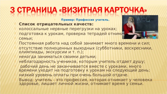 Пример: Профессия учитель. Список отрицательных качеств: колоссальные нервные перегрузки на уроках; подготовка к урокам, проверка тетрадей отнимают время у семьи; Постоянная работа над собой занимает много времени и сил; отсутствие полноценных выходных (субботники, воскресники, олимпиады, экскурсии и т. п.); некогда заниматься своими детьми; неблагодарность учеников, которым учитель отдает душу;  рабочий день не заканчивается вместе с уроками, много времени уходит на подготовку к урокам на следующий день; низкий уровень оплаты при очень большой отдаче. Вывод: учитель - это профессия, которая отнимает у человека здоровье, лишает личной жизни, отнимает время у семьи.  