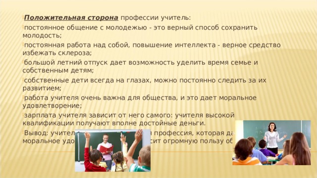 Положительная сторона  профессии учитель: постоянное общение с молодежью - это верный способ сохранить молодость; постоянная работа над собой, повышение интеллекта - верное средство избежать склероза; большой летний отпуск дает возможность уделить время семье и собственным детям; собственные дети всегда на глазах, можно постоянно следить за их развитием; работа учителя очень важна для общества, и это дает моральное удовлетворение; зарплата учителя зависит от него самого: учителя высокой квалификации получают вполне достойные деньги. Вывод: учитель - это замечательная профессия, которая дает человеку моральное удовлетворение и приносит огромную пользу обществу. 