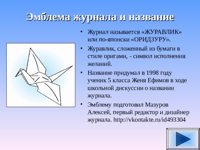 Эмблема журнала и название Журнал называется «ЖУРАВЛИК» или по-японски «ОРИДЗУРУ». Журавлик, сложенный из бумаги в стиле оригами, - символ исполнения желаний. Название придумал в 1998 году ученик 5 класса Женя Ефимов в ходе школьной дискуссии о названии журнала. Эмблему подготовил Мазуров Алексей, первый редактор и дизайнер журнала. http://vkontakte.ru/id493304  