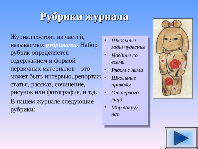 Рубрики журнала Журнал состоит из частей, называемых рубриками . Набор рубрик определяется содержанием и формой первичных материалов – это может быть интервью, репортаж, статья, рассказ, сочинение, рисунок или фотография, и т.д. В нашем журнале следующие рубрики: Школьные годы чудесные Наедине со всеми Рядом с нами Школьные приколы От первого лица Мир вокруг нас   
