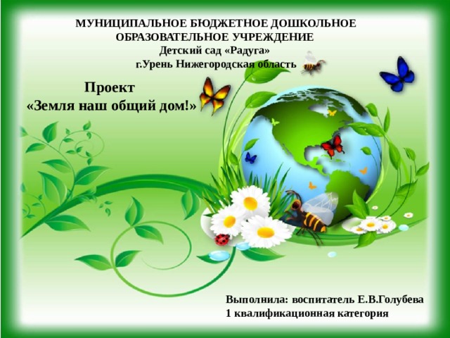  МУНИЦИПАЛЬНОЕ БЮДЖЕТНОЕ ДОШКОЛЬНОЕ ОБРАЗОВАТЕЛЬНОЕ УЧРЕЖДЕНИЕ Детский сад «Радуга» г.Урень Нижегородская область   Проект «Земля наш общий дом!» Выполнила: воспитатель Е.В.Голубева  1 квалификационная категория 