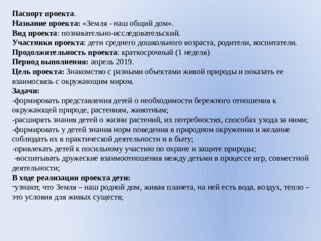 Паспорт проекта . Название проекта: «Земля - наш общий дом». Вид проекта : познавательно-исследовательский. Участники проекта : дети среднего дошкольного возраста, родители, воспитатели. Продолжительность проекта : краткосрочный (1 неделя) Период выполнения: апрель 2019. Цель проекта: Знакомство с разными объектами живой природы и показать ее взаимосвязь с окружающим миром. Задачи: -формировать представления детей о необходимости бережного отношения к окружающей природе, растениям, животным; -расширять знания детей о жизни растений, их потребностях, способах ухода за ними; -формировать у детей знания норм поведения в природном окружении и желание соблюдать их в практической деятельности и в быту; -привлекать детей к посильному участию по охране и защите природы;  -воспитывать дружеские взаимоотношения между детьми в процессе игр, совместной деятельности; В ходе реализации проекта дети: узнают, что Земля – наш родной дом, живая планета, на ней есть вода, воздух, тепло – это условия для живых существ; 
