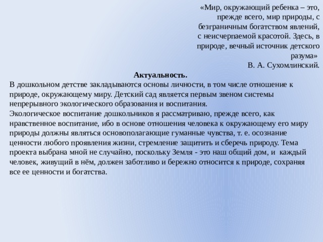 «Мир, окружающий ребенка – это, прежде всего, мир природы, с безграничным богатством явлений, с неисчерпаемой красотой. Здесь, в природе, вечный источник детского разума» В. А. Сухомлинский. Актуальность. В дошкольном детстве закладываются основы личности, в том числе отношение к природе, окружающему миру. Детский сад является первым звеном системы непрерывного экологического образования и воспитания. Экологическое воспитание дошкольников я рассматриваю, прежде всего, как нравственное воспитание, ибо в основе отношения человека к окружающему его миру природы должны являться основополагающие гуманные чувства, т. е. осознание ценности любого проявления жизни, стремление защитить и сберечь природу. Тема проекта выбрана мной не случайно, поскольку Земля - это наш общий дом, и каждый человек, живущий в нём, должен заботливо и бережно относится к природе, сохраняя все ее ценности и богатства. 