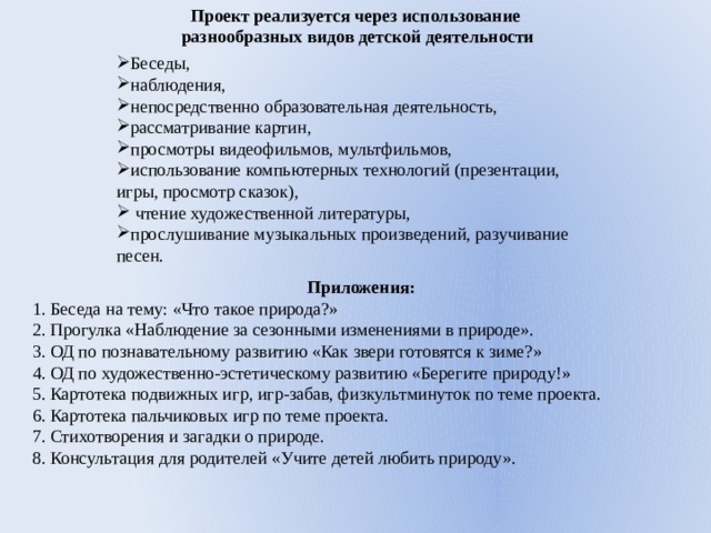 Проект реализуется через использование  разнообразных видов детской деятельности Беседы, наблюдения, непосредственно образовательная деятельность, рассматривание картин, просмотры видеофильмов, мультфильмов, использование компьютерных технологий (презентации, игры, просмотр сказок),  чтение художественной литературы, прослушивание музыкальных произведений, разучивание песен. Приложения: 1. Беседа на тему: «Что такое природа?» 2. Прогулка «Наблюдение за сезонными изменениями в природе». 3. ОД по познавательному развитию «Как звери готовятся к зиме?» 4. ОД по художественно-эстетическому развитию «Берегите природу!» 5. Картотека подвижных игр, игр-забав, физкультминуток по теме проекта. 6. Картотека пальчиковых игр по теме проекта. 7. Стихотворения и загадки о природе. 8. Консультация для родителей «Учите детей любить природу». 