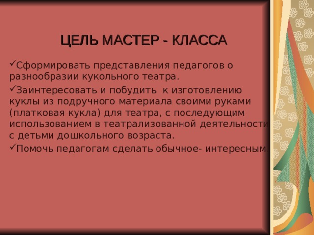 ЦЕЛЬ МАСТЕР - КЛАССА Сформировать представления педагогов о разнообразии кукольного театра. Заинтересовать и побудить к изготовлению куклы из подручного материала своими руками (платковая кукла) для театра, с последующим использованием в театрализованной деятельности с детьми дошкольного возраста. Помочь педагогам сделать обычное- интересным . 