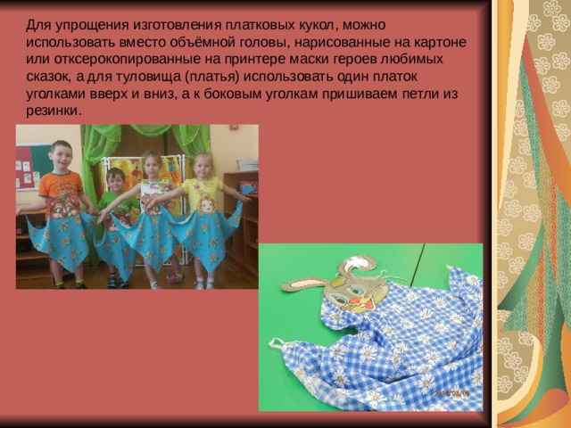Для упрощения изготовления платковых кукол, можно использовать вместо объёмной головы, нарисованные на картоне или отксерокопированные на принтере маски героев любимых сказок, а для туловища (платья) использовать один платок уголками вверх и вниз, а к боковым уголкам пришиваем петли из резинки. 