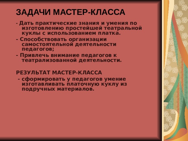  ЗАДАЧИ МАСТЕР-КЛАССА   - Дать практические знания и умения по изготовлению простейшей театральной куклы с использованием платка. - Способствовать организации самостоятельной деятельности педагогов; - Привлечь внимание педагогов к театрализованной деятельности.  РЕЗУЛЬТАТ МАСТЕР-КЛАССА  - сформировать у педагогов умение изготавливать платочную куклу из подручных материалов.  