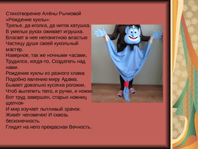 Стихотворение Алёны Рычковой «Рождение куклы»: Тряпье, да иголка, да ниток катушка. В умелых руках оживает игрушка. Влагает в нее непонятною властью Частицу души своей кукольный мастер. Наверное, так же ночными часами, Трудился, когда-то, Создатель над нами. Рождение куклы из разного хлама Подобно явлению миру Адама. Бывает довольно кусочка рогожки, Чтоб вылепить тело, и ручки, и ножки. Вот труд завершен, старых ножниц щелчок- И мир изучает пытливый зрачок. Живёт человечек! И сквозь бесконечность Глядит на него прекрасная Вечность. 
