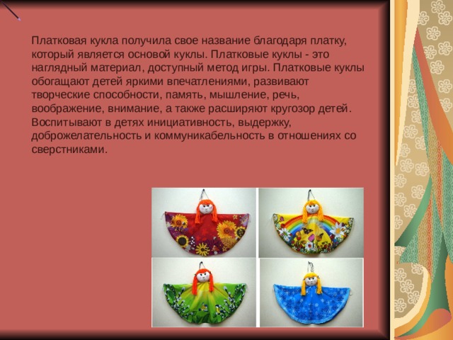Платковая кукла получила свое название благодаря платку, который является основой куклы. Платковые куклы - это наглядный материал, доступный метод игры. Платковые куклы обогащают детей яркими впечатлениями, развивают творческие способности, память, мышление, речь, воображение, внимание, а также расширяют кругозор детей. Воспитывают в детях инициативность, выдержку, доброжелательность и коммуникабельность в отношениях со сверстниками. 