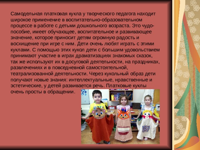 Самодельная платковая кукла у творческого педагога находит широкое применение в воспитательно-образовательном процессе в работе с детьми дошкольного возраста. Это чудо-пособие, имеет обучающее, воспитательное и развивающее значение, которое приносит детям огромную радость и восхищение при игре с ним. Дети очень любят играть с этими куклами. С помощью этих кукол дети с большим удовольствием принимают участие в играх драматизациях знакомых сказок, так же используют их в досуговой деятельности, на праздниках, развлечениях и в повседневной самостоятельной, театрализованной деятельности. Через кукольный образ дети получают новые знания: интеллектуальные, нравственные и эстетические, у детей развивается речь. Платковые куклы очень просты в обращении. 