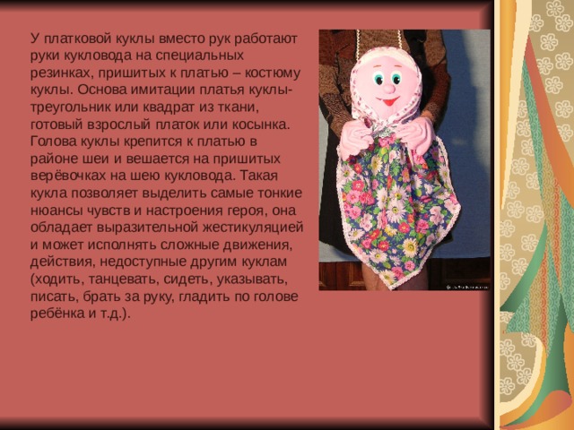 У платковой куклы вместо рук работают руки кукловода на специальных резинках, пришитых к платью – костюму куклы. Основа имитации платья куклы- треугольник или квадрат из ткани, готовый взрослый платок или косынка. Голова куклы крепится к платью в районе шеи и вешается на пришитых верёвочках на шею кукловода. Такая кукла позволяет выделить самые тонкие нюансы чувств и настроения героя, она обладает выразительной жестикуляцией и может исполнять сложные движения, действия, недоступные другим куклам (ходить, танцевать, сидеть, указывать, писать, брать за руку, гладить по голове ребёнка и т.д.). 