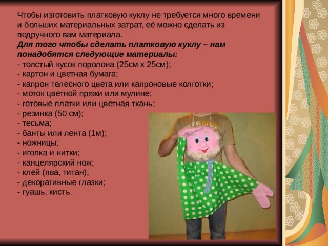 Чтобы изготовить платковую куклу не требуется много времени и больших материальных затрат, её можно сделать из подручного вам материала. Для того чтобы сделать платковую куклу – нам понадобятся следующие материалы: - толстый кусок поролона (25см х 25см); - картон и цветная бумага; - капрон телесного цвета или капроновые колготки; - моток цветной пряжи или мулине; - готовые платки или цветная ткань; - резинка (50 см); - тесьма; - банты или лента (1м); - ножницы; - иголка и нитки; - канцелярский нож; - клей (пва, титан); - декоративные глазки; - гуашь, кисть. 
