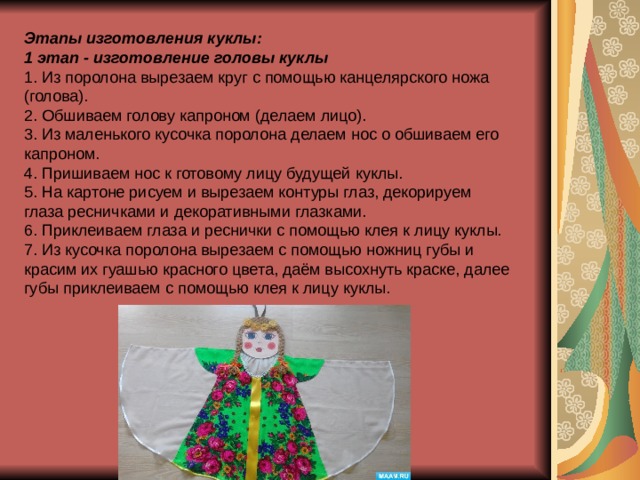 Этапы изготовления куклы: 1 этап - изготовление головы куклы 1. Из поролона вырезаем круг с помощью канцелярского ножа (голова). 2. Обшиваем голову капроном (делаем лицо). 3. Из маленького кусочка поролона делаем нос о обшиваем его капроном. 4. Пришиваем нос к готовому лицу будущей куклы. 5. На картоне рисуем и вырезаем контуры глаз, декорируем глаза ресничками и декоративными глазками. 6. Приклеиваем глаза и реснички с помощью клея к лицу куклы. 7. Из кусочка поролона вырезаем с помощью ножниц губы и красим их гуашью красного цвета, даём высохнуть краске, далее губы приклеиваем с помощью клея к лицу куклы. 