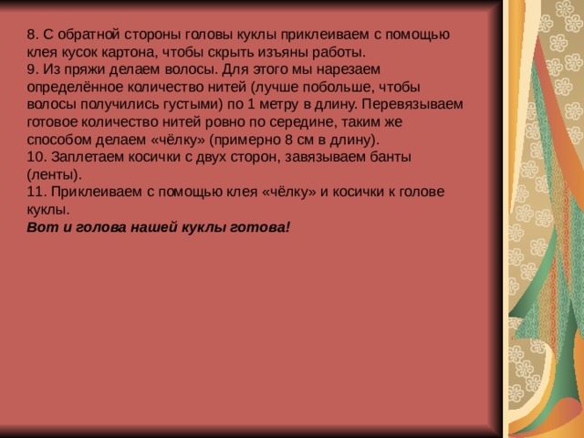 8. С обратной стороны головы куклы приклеиваем с помощью клея кусок картона, чтобы скрыть изъяны работы. 9. Из пряжи делаем волосы. Для этого мы нарезаем определённое количество нитей (лучше побольше, чтобы волосы получились густыми) по 1 метру в длину. Перевязываем готовое количество нитей ровно по середине, таким же способом делаем «чёлку» (примерно 8 см в длину). 10. Заплетаем косички с двух сторон, завязываем банты (ленты). 11. Приклеиваем с помощью клея «чёлку» и косички к голове куклы. Вот и голова нашей куклы готова! 