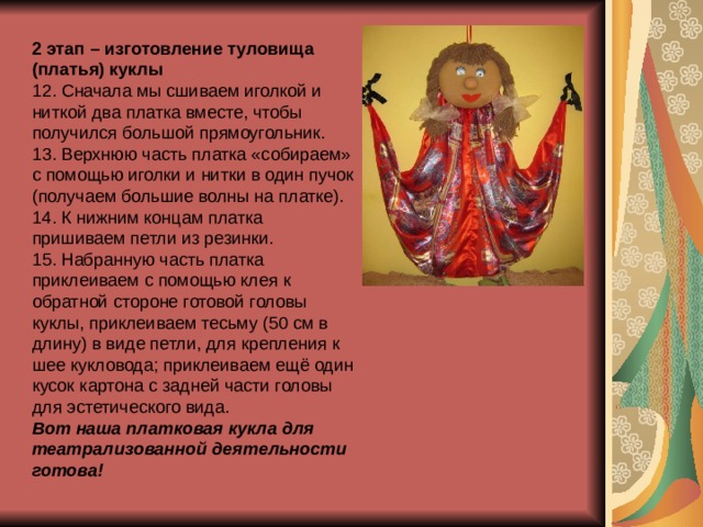 2 этап – изготовление туловища (платья) куклы 12. Сначала мы сшиваем иголкой и ниткой два платка вместе, чтобы получился большой прямоугольник. 13. Верхнюю часть платка «собираем» с помощью иголки и нитки в один пучок (получаем большие волны на платке). 14. К нижним концам платка пришиваем петли из резинки. 15. Набранную часть платка приклеиваем с помощью клея к обратной стороне готовой головы куклы, приклеиваем тесьму (50 см в длину) в виде петли, для крепления к шее кукловода; приклеиваем ещё один кусок картона с задней части головы для эстетического вида. Вот наша платковая кукла для театрализованной деятельности готова! 