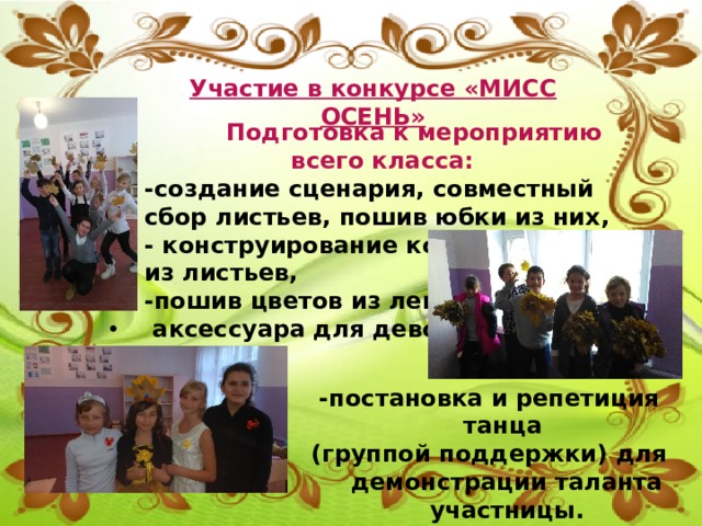 Участие в конкурсе «МИСС ОСЕНЬ»  Подготовка к мероприятию всего класса: -создание сценария, совместный сбор листьев, пошив юбки из них, - конструирование короны из листьев, -пошив цветов из лент как  аксессуара для девочек,           -постановка и репетиция танца (группой поддержки) для демонстрации таланта участницы. 