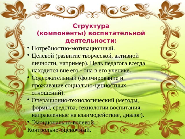 Структура (компоненты) воспитательной деятельности: Потребностно-мотивационный. Целевой (развитие творческой, активной личности, например). Цель педагога всегда находится вне его - она в его ученике. Содержательный (формирование и проживание социально-ценностных отношений). Операционно-технологический (методы, формы, средства, технологии воспитания, направленные на взаимодействие, диалог). Эмоционально-волевой. Контрольно-оценочный. 