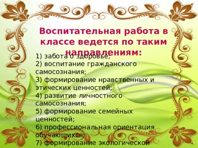 Воспитательная работа в классе ведется по таким направлениям:  1) забота о здоровье; 2) воспитание гражданского самосознания; 3) формирование нравственных и этических ценностей; 4) развитие личностного самосознания; 5) формирование семейных ценностей; 6) профессиональная ориентация обучающихся; 7) формирование экологической культуры. 