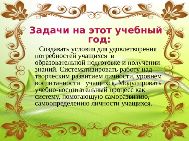 Задачи на этот учебный год:  Создавать условия для удовлетворения потребностей учащихся  в образовательной подготовке и получении знаний. Систематизировать работу над творческим развитием личности, уровнем воспитанности   учащихся. Модулировать учебно-воспитательный процесс как систему, помогающую саморазвитию, самоопределению личности учащихся. 