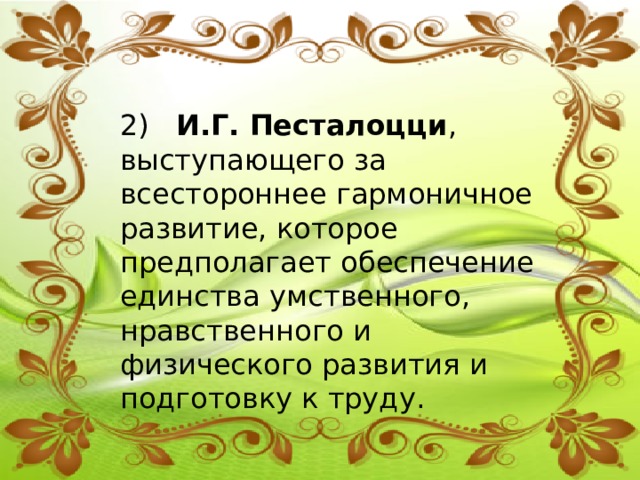 2) И.Г. Песталоцци ,  выступающего за всестороннее гармоничное развитие, которое предполагает обеспечение единства умственного, нравственного и физического развития и подготовку к труду. 
