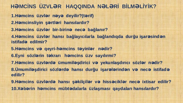  HƏMCİNS ÜZVLƏR HAQQINDA NƏLƏRİ BİLMƏLİYİK? 1.Həmcins üzvlər nəyə deyilir?(tərif) 2.Həmcinsliyin şərtləri hansılardır? 3.Həmcins üzvlər bir-birinə necə bağlanır? 4.Həmcins üzvlər hansı bağlayıcılarla bağlandıqda durğu işarəsindən istifadə edilmir? 5.Həmcins və qeyri-həmcins təyinlər nədir? 6.Eyni sözlərin təkrarı həmcins üzv sayılırmi? 7.Həmcins üzvlərdə ümumiləşdirici və yekunlaşdırıcı sözlər nədir? 8.Ümumiləşdirici sözlərdə hansı durğu işarələrindən və necə istifadə edilir? 9.Həmcins üzvlərdə hansı şəkilçilər və hissəciklər necə ixtisar edilir? 10.Xəbərin həmcins mübtədalarla üzlaşması qaydaları hansılardır? Поместите здесь в аш текст 