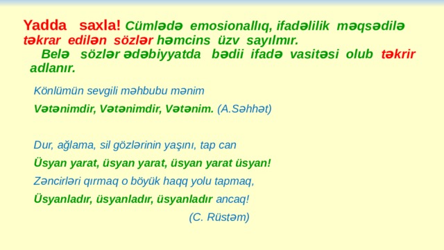 Yadda saxla! Cümlədə emosionallıq, ifadəlilik məqsədilə təkrar edilən sözlər həmcins üzv sayılmır.  Belə sözlər ədəbiyyatda bədii ifadə vasitəsi olub təkrir adlanır. Könlümün sevgili məhbubu mənim Vətənimdir, Vətənimdir, Vətənim. (A.Səhhət)  Dur, ağlama, sil gözlərinin yaşını, tap can Üsyan yarat, üsyan yarat, üsyan yarat üsyan! Zəncirləri qırmaq o böyük haqq yolu tapmaq, Üsyanladır, üsyanladır, üsyanladır ancaq!  (C. Rüstəm) 
