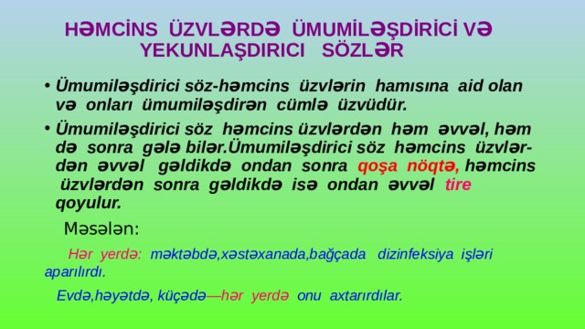  HƏMCİNS ÜZVLƏRDƏ ÜMUMİLƏŞDİRİCİ VƏ  YEKUNLAŞDIRICI SÖZLƏR Ümumiləşdirici söz-həmcins üzvlərin hamısına aid olan və onları ümumiləşdirən cümlə üzvüdür. Ümumiləşdirici söz həmcins üzvlərdən həm əvvəl, həm də sonra gələ bilər.Ümumiləşdirici söz həmcins üzvlər- dən əvvəl gəldikdə ondan sonra qoşa nöqtə, həmcins üzvlərdən sonra gəldikdə isə ondan əvvəl tire qoyulur.  Məsələn:  Hər yerdə: məktəbdə,xəstəxanada,bağçada dizinfeksiya işləri aparılırdı.  Evdə,həyətdə, küçədə —hər yerdə onu axtarırdılar. 
