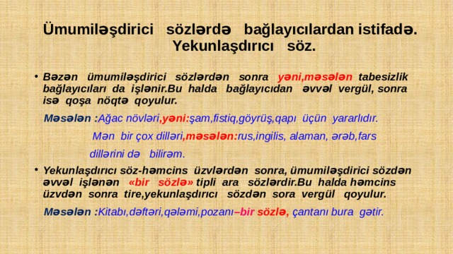  Ümumiləşdirici sözlərdə bağlayıcılardan istifadə.  Yekunlaşdırıcı söz. Bəzən ümumiləşdirici sözlərdən sonra yəni,məsələn tabesizlik bağlayıcıları da işlənir.Bu halda bağlayıcıdan əvvəl vergül, sonra isə qoşa nöqtə qoyulur.  Məsələn : Ağac növləri ,yəni: şam,fistiq,göyrüş,qapı üçün yararlıdır.  Mən bir çox dilləri ,məsələn: rus,ingilis, alaman, ərəb,fars  dillərini də bilirəm. Yekunlaşdırıcı söz-həmcins üzvlərdən sonra, ümumiləşdirici sözdən əvvəl işlənən «bir sözlə» tipli ara sözlərdir.Bu halda həmcins üzvdən sonra tire,yekunlaşdırıcı sözdən sora vergül qoyulur.  Məsələn : Kitabı,dəftəri,qələmi,pozanı –bir sözlə, çantanı bura gətir. 