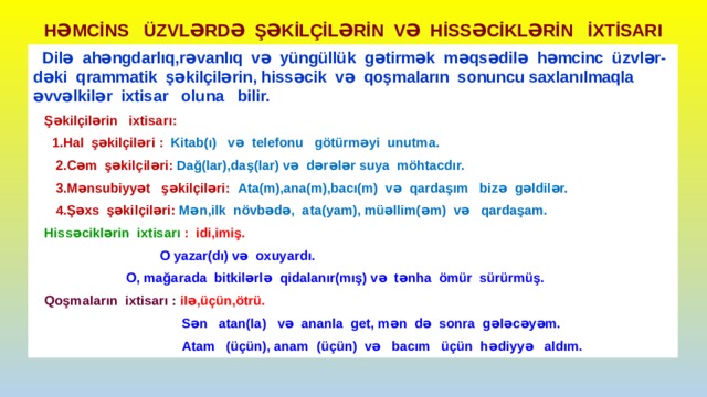 HƏMCİNS ÜZVLƏRDƏ ŞƏKİLÇİLƏRİN VƏ HİSSƏCİKLƏRİN İXTİSARI  Dilə ahəngdarlıq,rəvanlıq və yüngüllük gətirmək məqsədilə həmcinc üzvlər- dəki qrammatik şəkilçilərin, hissəcik və qoşmaların sonuncu saxlanılmaqla əvvəlkilər ixtisar oluna bilir.  Şəkilçilərin ixtisarı:  1.Hal şəkilçiləri : Kitab(ı) və telefonu götürməyi unutma.  2.Cəm şəkilçiləri: Dağ(lar),daş(lar) və dərələr suya möhtacdır.  3.Mənsubiyyət şəkilçiləri: Ata(m),ana(m),bacı(m) və qardaşım bizə gəldilər.  4.Şəxs şəkilçiləri: Mən,ilk növbədə, ata(yam), müəllim(əm) və qardaşam.  Hissəciklərin ixtisarı : idi,imiş.  O yazar(dı) və oxuyardı.  O, mağarada bitkilərlə qidalanır(mış) və tənha ömür sürürmüş.  Qoşmaların ixtisarı : ilə,üçün,ötrü.  Sən atan(la) və ananla get, mən də sonra gələcəyəm.  Atam (üçün), anam (üçün) və bacım üçün hədiyyə aldım. 
