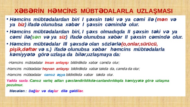 XƏBƏRİN HƏMCİNS MÜBTƏDALARLA UZLAŞMASI Həmcins mübtədalardan biri I şəxsin təki və ya cəmi ilə ( mən və ya biz ) ifadə olunubsa xəbər I şəxsin cəmində olur. Həmcins mübtədalardan biri, I şəxs olmadıqda II şəxsin təki və ya cəmi ilə( sən və ya siz ) ifadə olunubsa xəbər II şəxsin cəmində olur. Həmcins mübtədalar III şəxsdə olan sözlərlə (o,onlar,sürücü, pişik,dəftər və s.) ifadə olunubsa xəbər həmcins mübtədalarla kəmiyyətə görə uzlaşa da bilər,uzlaşmaya da:  -Həmcins mübtədalar insan anlayışı bildirdikdə xəbər cəmdə olur; -Həmcins mübtədalar heyvan anlayışı bildirdikdə xəbər təkdə də, cəmdə də olur; -Həmcins mübtədalar cansız əşya bildirdikdə xəbər təkdə olur. Yadda saxla : Cansız varlıq adları şəxsləndirildikdə-canlandırıldıqda kəmiyyətə görə uzlaşma pozulmur.  Məsələn : Dağ lar və daş lar dilə gəldi l ər. 