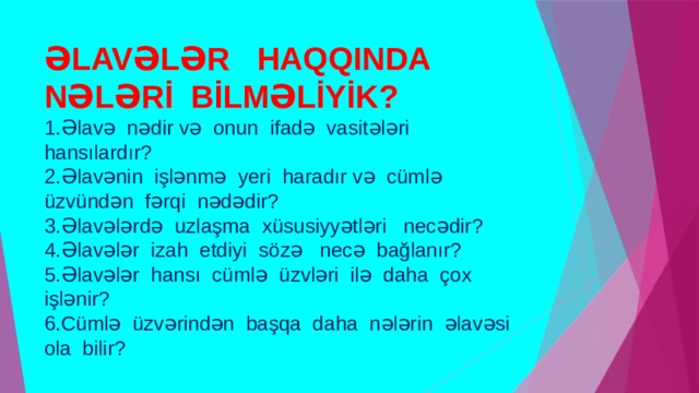 ƏLAVƏLƏR HAQQINDA NƏLƏRİ BİLMƏLİYİK?  1.Əlavə nədir və onun ifadə vasitələri hansılardır?  2.Əlavənin işlənmə yeri haradır və cümlə üzvündən fərqi nədədir?  3.Əlavələrdə uzlaşma xüsusiyyətləri necədir?  4.Əlavələr izah etdiyi sözə necə bağlanır?  5.Əlavələr hansı cümlə üzvləri ilə daha çox işlənir?  6.Cümlə üzvərindən başqa daha nələrin əlavəsi ola bilir? 