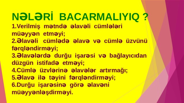 NƏLƏRİ BACARMALIYIQ ?  1.Verilmiş mətndə əlavəli cümlələri müəyyən etməyi;  2.Əlavəli cümlədə əlavə və cümlə üzvünü fərqləndirməyi;  3.Əlavələrdə durğu işarəsi və bağlayıcıdan düzgün istifadə etməyi;  4.Cümlə üzvlərinə əlavələr artırmağı;  5.Əlavə ilə təyini fərqləndirməyi;  6.Durğu işarəsinə görə əlavəni müəyyənləşdirməyi. 