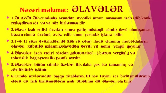 Nəzəri məlumat: ƏLAVƏLƏR 1.ƏLAVƏLƏR-cümlədə özündən əvvəlki üzvün mənasını izah edib konk- retləşdirən söz və ya söz birləşməsidir. 2.Əlavə izah etdiyi üzvdən sonra gəlir, müstəqil cümlə üzvü olmur,ancaq bəzən cümlə üzvünü əvəz edib onun yerində işlənə bilir. 3.I və II şəxs əvəzlikləri ilə (tək və cəm) ifadə olunmuş mübtədaların əlavəsi xəbərlə uzlaşmır,əlavədən əvvəl və sonra vergül qoyulur. 4.Əlavələr izah etdiyi sözdən ,adətən,tire(—),bəzən vergüı( ,) və tabesizlik bağlayıcısı ilə (yəni) ayrılır. 5.Əlavələr bütün cümlə üzvləri ilə, daha çox isə tamamlıq və zərfliklərlə işlənir. 6.Cümlə üzvlərindən başqa xitabların, III növ təyini söz birləşmələrinin, eləcə də feili birləşmələrin asılı tərəfinin də əlavəsi ola bilir. 
