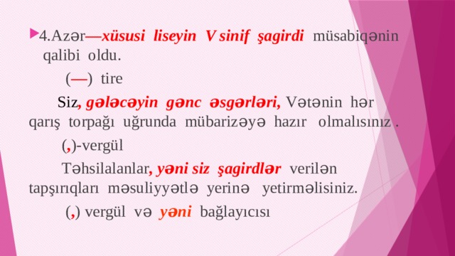 4.Azər — xüsusi liseyin V sinif şagirdi müsabiqənin qalibi oldu.  ( — ) tire  Siz , gələcəyin gənc əsgərləri, Vətənin hər qarış torpağı uğrunda mübarizəyə hazır olmalısınız .  ( , )-vergül  Təhsilalanlar , yəni siz şagirdlər verilən tapşırıqları məsuliyyətlə yerinə yetirməlisiniz.  ( , ) vergül və yəni bağlayıcısı 